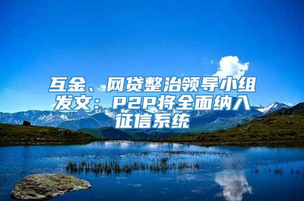 互金、网贷整治领导小组发文：P2P将全面纳入征信系统