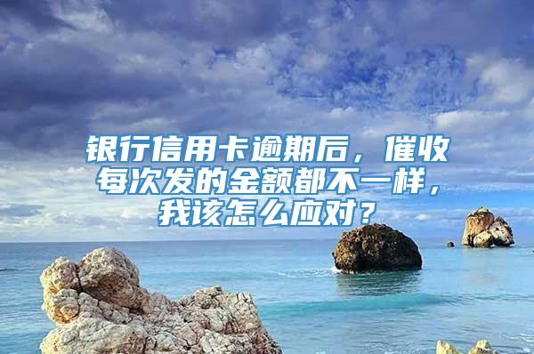 银行信用卡逾期后，催收每次发的金额都不一样，我该怎么应对？