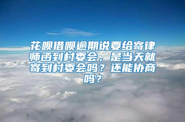 花呗借呗逾期说要给寄律师函到村委会，是当天就寄到村委会吗？还能协商吗？
