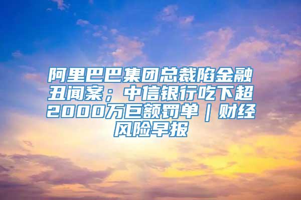 阿里巴巴集团总裁陷金融丑闻案；中信银行吃下超2000万巨额罚单｜财经风险早报