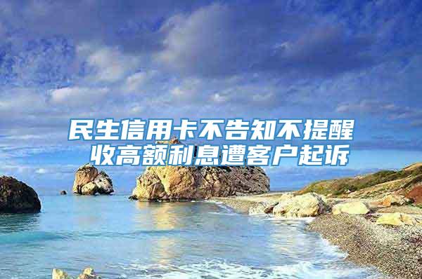 民生信用卡不告知不提醒 收高额利息遭客户起诉