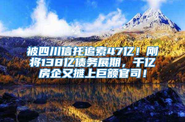 被四川信托追索47亿！刚将138亿债务展期，千亿房企又摊上巨额官司！