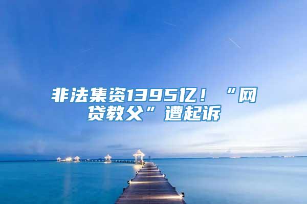 非法集资1395亿！“网贷教父”遭起诉