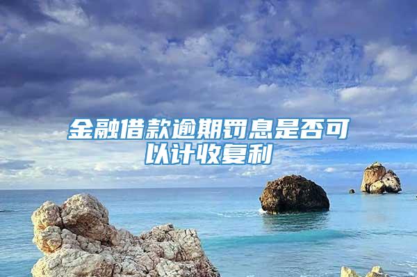 金融借款逾期罚息是否可以计收复利