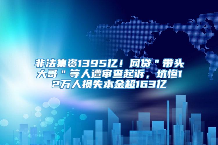 非法集资1395亿！网贷＂带头大哥＂等人遭审查起诉，坑惨12万人损失本金超163亿