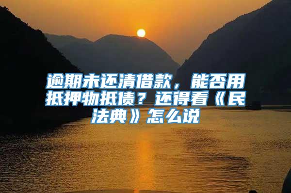 逾期未还清借款，能否用抵押物抵债？还得看《民法典》怎么说