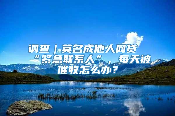 调查｜莫名成他人网贷“紧急联系人”，每天被催收怎么办？