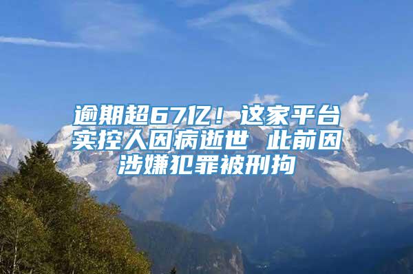 逾期超67亿！这家平台实控人因病逝世 此前因涉嫌犯罪被刑拘