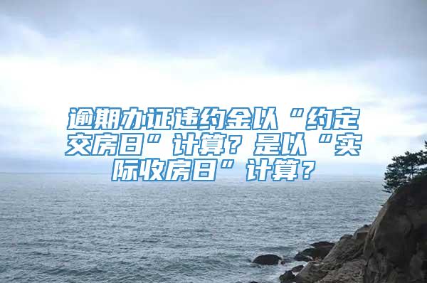 逾期办证违约金以“约定交房日”计算？是以“实际收房日”计算？