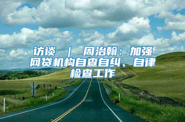 访谈 ｜ 周治翰：加强网贷机构自查自纠、自律检查工作