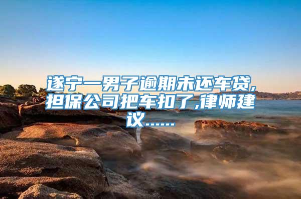 遂宁一男子逾期未还车贷,担保公司把车扣了,律师建议......