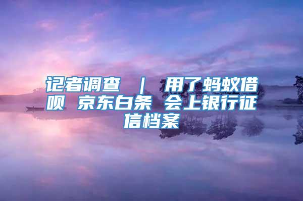 记者调查 ｜ 用了蚂蚁借呗 京东白条 会上银行征信档案