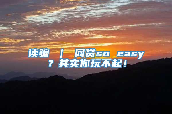 读骗 ｜ 网贷so easy？其实你玩不起！