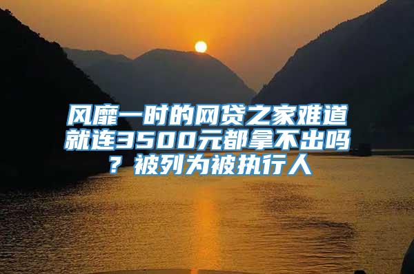 风靡一时的网贷之家难道就连3500元都拿不出吗？被列为被执行人