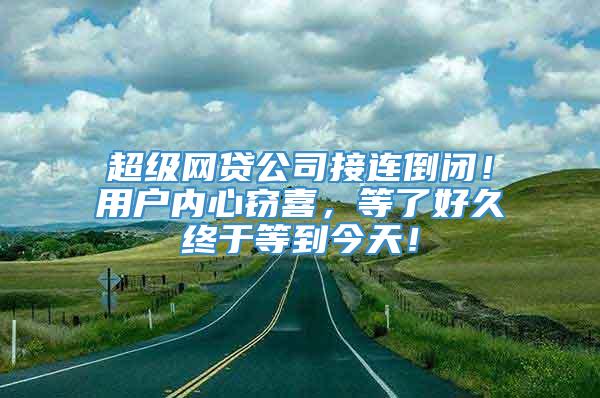 超级网贷公司接连倒闭！用户内心窃喜，等了好久终于等到今天！