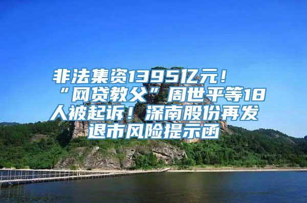 非法集资1395亿元！“网贷教父”周世平等18人被起诉！深南股份再发退市风险提示函