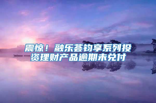 震惊！融乐荟钧享系列投资理财产品逾期未兑付