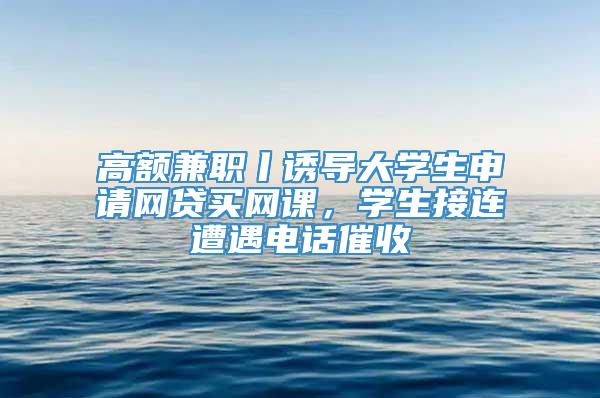 高额兼职丨诱导大学生申请网贷买网课，学生接连遭遇电话催收