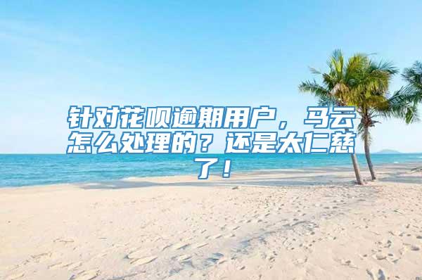 针对花呗逾期用户，马云怎么处理的？还是太仁慈了！