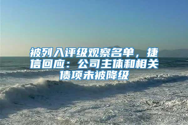 被列入评级观察名单，捷信回应：公司主体和相关债项未被降级