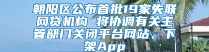 朝阳区公布首批19家失联网贷机构 将协调有关主管部门关闭平台网站、下架App