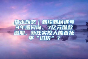 资本动态｜新纶新材连亏3年遭问询、7亿元借款逾期，新任实控人能否抚平“旧伤”？