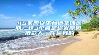 45家网贷平台遭集体逾期!这3个点是爆发原因,借款人:你逼我的
