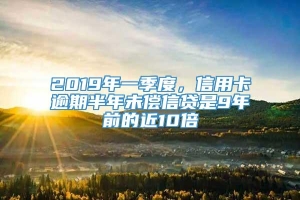 2019年一季度，信用卡逾期半年未偿信贷是9年前的近10倍