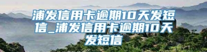 浦发信用卡逾期10天发短信_浦发信用卡逾期10天发短信