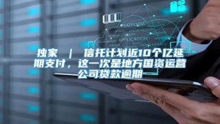 独家 ｜ 信托计划近10个亿延期支付，这一次是地方国资运营公司贷款逾期