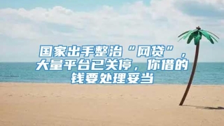 国家出手整治“网贷”,大量平台已关停,你借的钱要处理妥当