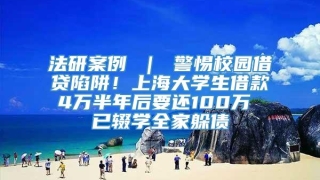 法研案例 ｜ 警惕校园借贷陷阱！上海大学生借款4万半年后要还100万 已辍学全家躲债