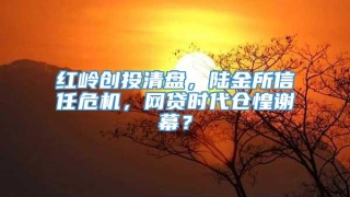 红岭创投清盘,陆金所信任危机,网贷时代仓惶谢幕?