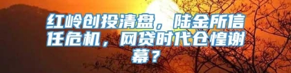 红岭创投清盘，陆金所信任危机，网贷时代仓惶谢幕？