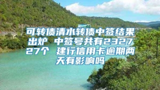 可转债清水转债中签结果出炉 中签号共有232727个 建行信用卡逾期两天有影响吗
