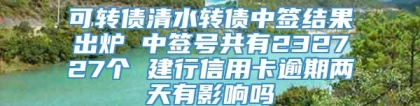 可转债清水转债中签结果出炉 中签号共有232727个 建行信用卡逾期两天有影响吗