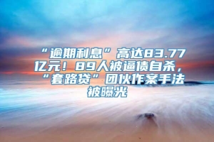 “逾期利息”高达83.77亿元！89人被逼债自杀，“套路贷”团伙作案手法被曝光→