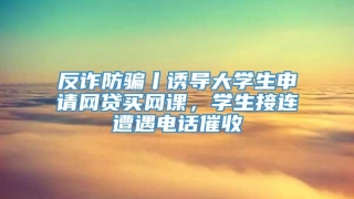 反诈防骗丨诱导大学生申请网贷买网课，学生接连遭遇电话催收