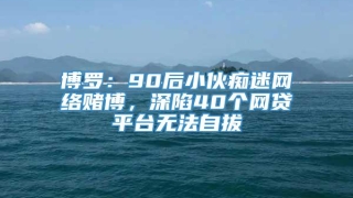 博罗:90后小伙痴迷网络赌博,深陷40个网贷平台无法自拔