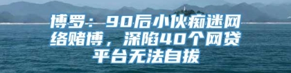 博罗：90后小伙痴迷网络赌博，深陷40个网贷平台无法自拔