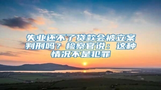 失业还不了贷款会被立案判刑吗?检察官说:这种情况不是犯罪