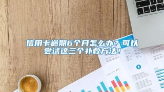 信用卡逾期6个月怎么办?可以尝试这三个补救方法!