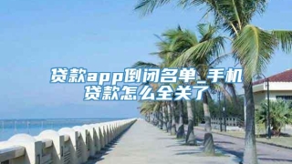 贷款app倒闭名单_手机贷款怎么全关了