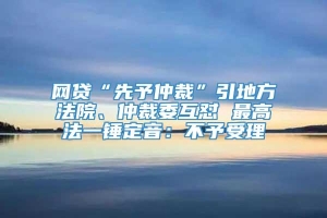 网贷“先予仲裁”引地方法院、仲裁委互怼 最高法一锤定音：不予受理