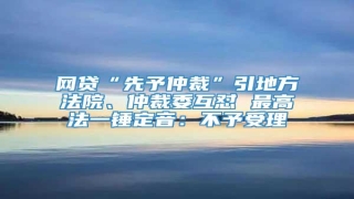 网贷“先予仲裁”引地方法院、仲裁委互怼 最高法一锤定音:不予受理