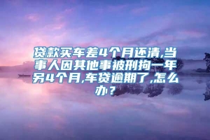 贷款买车差4个月还清,当事人因其他事被刑拘一年另4个月,车贷逾期了,怎么办？