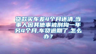 贷款买车差4个月还清,当事人因其他事被刑拘一年另4个月,车贷逾期了,怎么办？