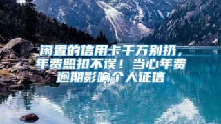 闲置的信用卡千万别扔，年费照扣不误！当心年费逾期影响个人征信