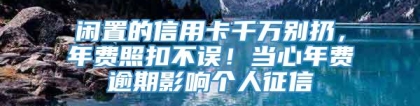 闲置的信用卡千万别扔，年费照扣不误！当心年费逾期影响个人征信