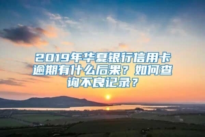 2019年华夏银行信用卡逾期有什么后果？如何查询不良记录？